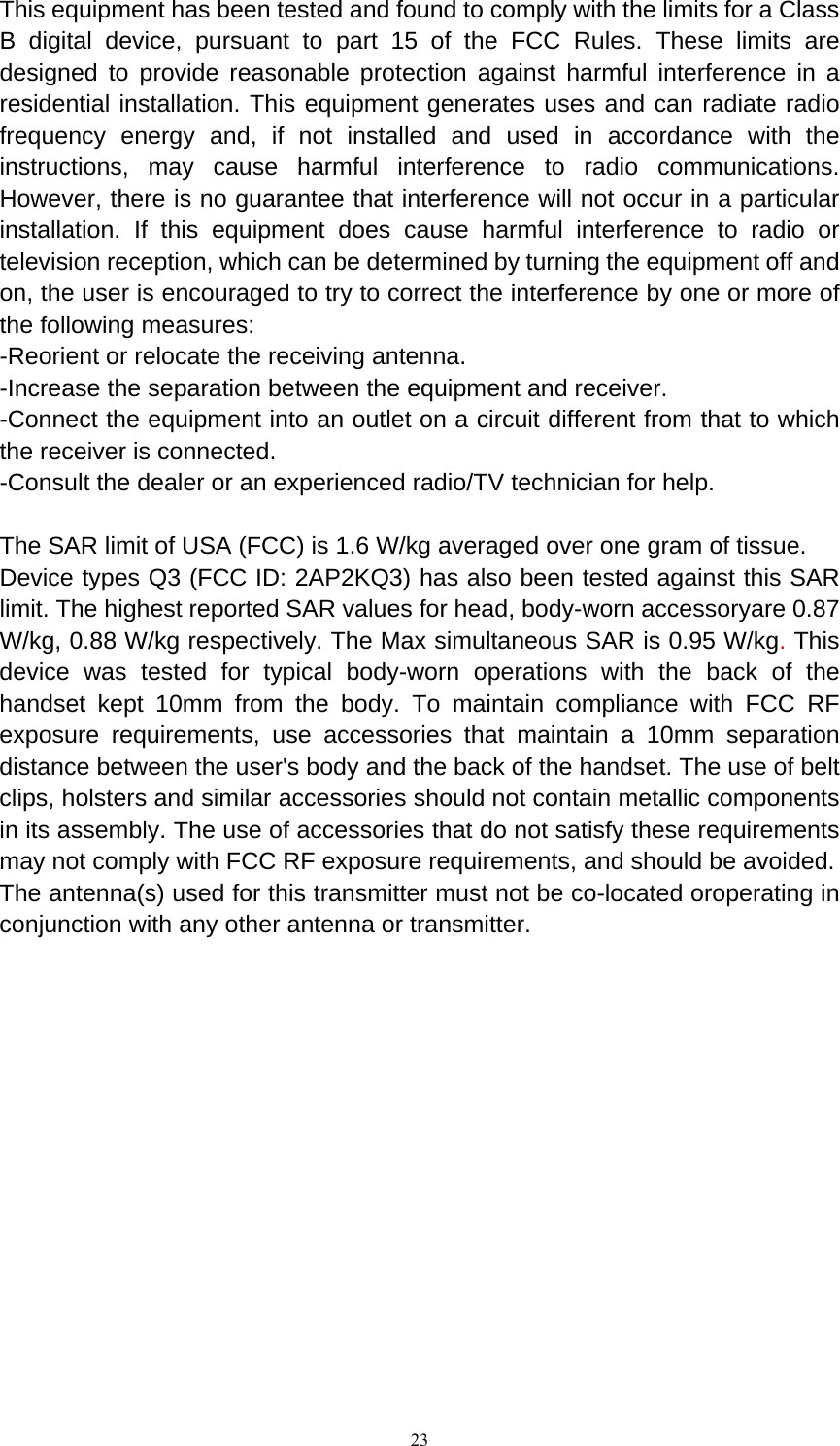   23This equipment has been tested and found to comply with the limits for a Class B digital device, pursuant to part 15 of the FCC Rules. These limits are designed to provide reasonable protection against harmful interference in a residential installation. This equipment generates uses and can radiate radio frequency energy and, if not installed and used in accordance with the instructions, may cause harmful interference to radio communications. However, there is no guarantee that interference will not occur in a particular installation. If this equipment does cause harmful interference to radio or television reception, which can be determined by turning the equipment off and on, the user is encouraged to try to correct the interference by one or more of the following measures: -Reorient or relocate the receiving antenna. -Increase the separation between the equipment and receiver. -Connect the equipment into an outlet on a circuit different from that to which the receiver is connected. -Consult the dealer or an experienced radio/TV technician for help.  The SAR limit of USA (FCC) is 1.6 W/kg averaged over one gram of tissue.   Device types Q3 (FCC ID: 2AP2KQ3) has also been tested against this SAR limit. The highest reported SAR values for head, body-worn accessoryare 0.87 W/kg, 0.88 W/kg respectively. The Max simultaneous SAR is 0.95 W/kg. This device was tested for typical body-worn operations with the back of the handset kept 10mm from the body. To maintain compliance with FCC RF exposure requirements, use accessories that maintain a 10mm separation distance between the user's body and the back of the handset. The use of belt clips, holsters and similar accessories should not contain metallic components in its assembly. The use of accessories that do not satisfy these requirements may not comply with FCC RF exposure requirements, and should be avoided. The antenna(s) used for this transmitter must not be co-located oroperating in conjunction with any other antenna or transmitter.  