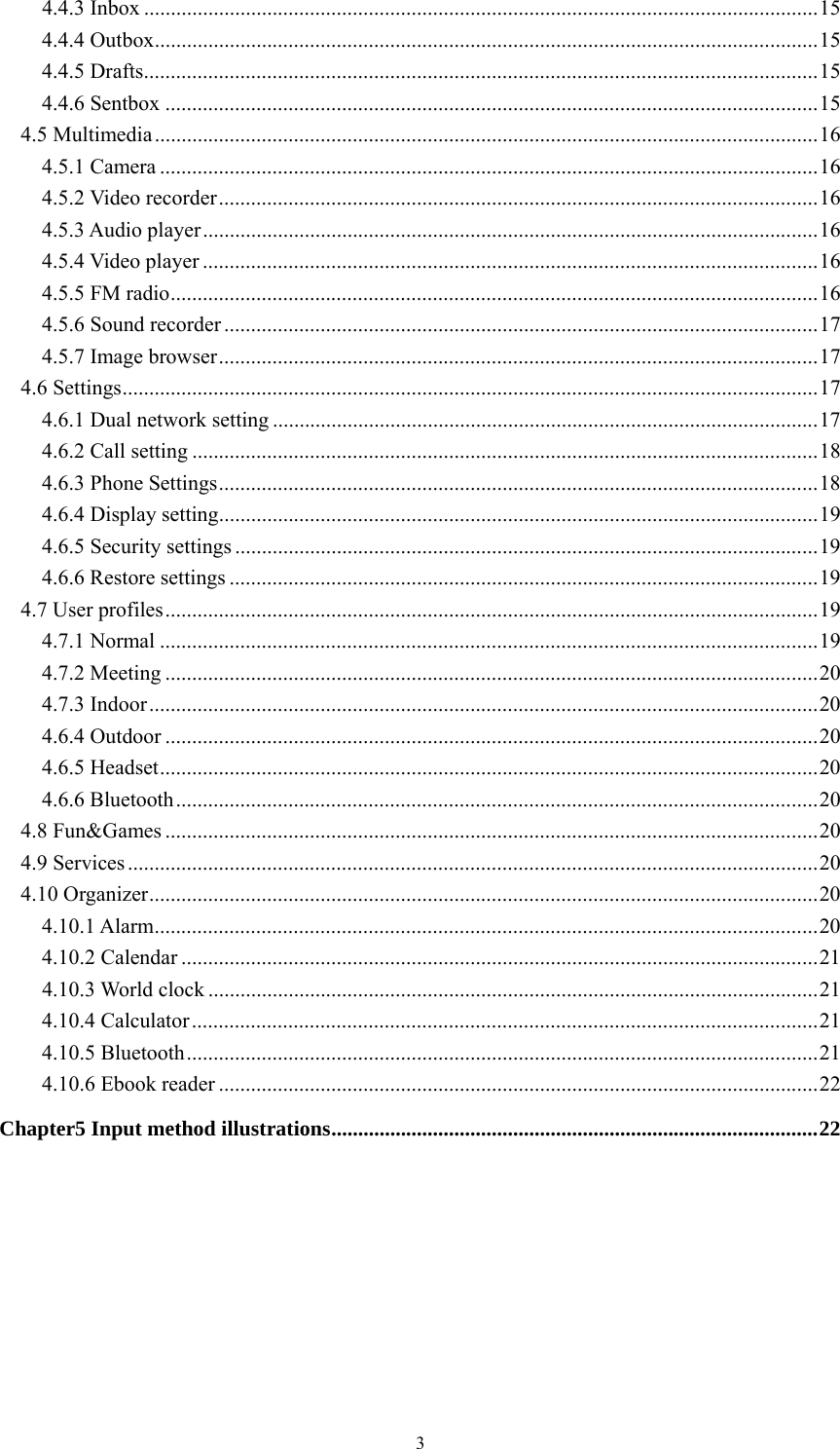   34.4.3 Inbox .............................................................................................................................. 154.4.4 Outbox ............................................................................................................................ 154.4.5 Drafts .............................................................................................................................. 154.4.6 Sentbox .......................................................................................................................... 154.5 Multimedia ............................................................................................................................ 164.5.1 Camera ........................................................................................................................... 164.5.2 Video recorder ................................................................................................................ 164.5.3 Audio player ................................................................................................................... 164.5.4 Video player ................................................................................................................... 164.5.5 FM radio ......................................................................................................................... 164.5.6 Sound recorder ............................................................................................................... 174.5.7 Image browser ................................................................................................................ 174.6 Settings .................................................................................................................................. 174.6.1 Dual network setting ...................................................................................................... 174.6.2 Call setting ..................................................................................................................... 184.6.3 Phone Settings ................................................................................................................ 184.6.4 Display setting ................................................................................................................ 194.6.5 Security settings ............................................................................................................. 194.6.6 Restore settings .............................................................................................................. 194.7 User profiles .......................................................................................................................... 194.7.1 Normal ........................................................................................................................... 194.7.2 Meeting .......................................................................................................................... 204.7.3 Indoor ............................................................................................................................. 204.6.4 Outdoor .......................................................................................................................... 204.6.5 Headset ........................................................................................................................... 204.6.6 Bluetooth ........................................................................................................................ 204.8 Fun&amp;Games .......................................................................................................................... 204.9 Services ................................................................................................................................. 204.10 Organizer ............................................................................................................................. 204.10.1 Alarm ............................................................................................................................ 204.10.2 Calendar ....................................................................................................................... 214.10.3 World clock .................................................................................................................. 214.10.4 Calculator ..................................................................................................................... 214.10.5 Bluetooth ...................................................................................................................... 214.10.6 Ebook reader ................................................................................................................ 22Chapter5 Input method illustrations ........................................................................................... 22 