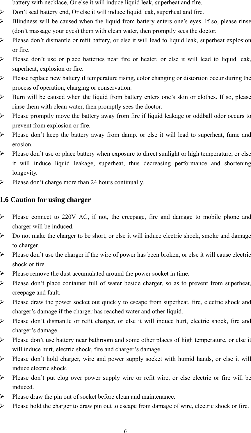   6battery with necklace, Or else it will induce liquid leak, superheat and fire.  Don&rsquo;t seal battery end, Or else it will induce liquid leak, superheat and fire.  Blindness will be caused when the liquid from battery enters one&rsquo;s eyes. If so, please rinse (don&rsquo;t massage your eyes) them with clean water, then promptly sees the doctor.  Please don&rsquo;t dismantle or refit battery, or else it will lead to liquid leak, superheat explosion or fire.  Please don&rsquo;t use or place batteries near fire or heater, or else it will lead to liquid leak, superheat, explosion or fire.  Please replace new battery if temperature rising, color changing or distortion occur during the process of operation, charging or conservation.  Burn will be caused when the liquid from battery enters one&rsquo;s skin or clothes. If so, please rinse them with clean water, then promptly sees the doctor.  Please promptly move the battery away from fire if liquid leakage or oddball odor occurs to prevent from explosion or fire.  Please don&rsquo;t keep the battery away from damp. or else it will lead to superheat, fume and erosion.  Please don&rsquo;t use or place battery when exposure to direct sunlight or high temperature, or else it will induce liquid leakage, superheat, thus decreasing performance and shortening longevity.  Please don&rsquo;t charge more than 24 hours continually. 1.6 Caution for using charger  Please connect to 220V AC, if not, the creepage, fire and damage to mobile phone and charger will be induced.  Do not make the charger to be short, or else it will induce electric shock, smoke and damage to charger.  Please don&rsquo;t use the charger if the wire of power has been broken, or else it will cause electric shock or fire.  Please remove the dust accumulated around the power socket in time.  Please don&rsquo;t place container full of water beside charger, so as to prevent from superheat, creepage and fault.  Please draw the power socket out quickly to escape from superheat, fire, electric shock and charger&rsquo;s damage if the charger has reached water and other liquid.  Please don&rsquo;t dismantle or refit charger, or else it will induce hurt, electric shock, fire and charger&rsquo;s damage.  Please don&rsquo;t use battery near bathroom and some other places of high temperature, or else it will induce hurt, electric shock, fire and charger&rsquo;s damage.  Please don&rsquo;t hold charger, wire and power supply socket with humid hands, or else it will induce electric shock.  Please don&rsquo;t put clog over power supply wire or refit wire, or else electric or fire will be induced.  Please draw the pin out of socket before clean and maintenance.  Please hold the charger to draw pin out to escape from damage of wire, electric shock or fire. 