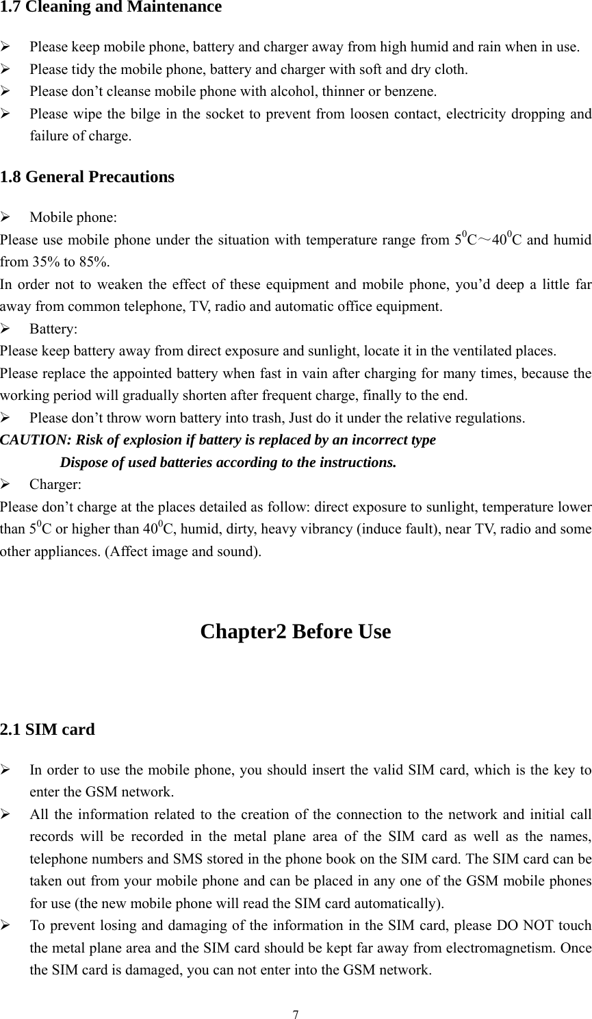   71.7 Cleaning and Maintenance  Please keep mobile phone, battery and charger away from high humid and rain when in use.  Please tidy the mobile phone, battery and charger with soft and dry cloth.  Please don&rsquo;t cleanse mobile phone with alcohol, thinner or benzene.  Please wipe the bilge in the socket to prevent from loosen contact, electricity dropping and failure of charge. 1.8 General Precautions  Mobile phone: Please use mobile phone under the situation with temperature range from 50C～400C and humid from 35% to 85%. In order not to weaken the effect of these equipment and mobile phone, you&rsquo;d deep a little far away from common telephone, TV, radio and automatic office equipment.  Battery: Please keep battery away from direct exposure and sunlight, locate it in the ventilated places. Please replace the appointed battery when fast in vain after charging for many times, because the working period will gradually shorten after frequent charge, finally to the end.  Please don&rsquo;t throw worn battery into trash, Just do it under the relative regulations. CAUTION: Risk of explosion if battery is replaced by an incorrect type         Dispose of used batteries according to the instructions.  Charger: Please don&rsquo;t charge at the places detailed as follow: direct exposure to sunlight, temperature lower than 50C or higher than 400C, humid, dirty, heavy vibrancy (induce fault), near TV, radio and some other appliances. (Affect image and sound).  Chapter2 Before Use                                                      2.1 SIM card  In order to use the mobile phone, you should insert the valid SIM card, which is the key to enter the GSM network.    All the information related to the creation of the connection to the network and initial call records will be recorded in the metal plane area of the SIM card as well as the names, telephone numbers and SMS stored in the phone book on the SIM card. The SIM card can be taken out from your mobile phone and can be placed in any one of the GSM mobile phones for use (the new mobile phone will read the SIM card automatically).    To prevent losing and damaging of the information in the SIM card, please DO NOT touch the metal plane area and the SIM card should be kept far away from electromagnetism. Once the SIM card is damaged, you can not enter into the GSM network.   