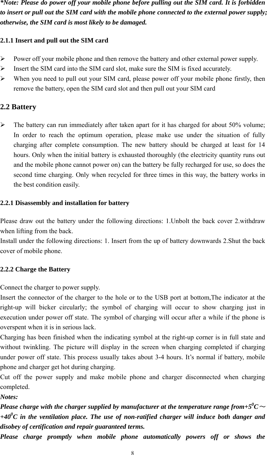   8*Note: Please do power off your mobile phone before pulling out the SIM card. It is forbidden to insert or pull out the SIM card with the mobile phone connected to the external power supply; otherwise, the SIM card is most likely to be damaged.   2.1.1 Insert and pull out the SIM card  Power off your mobile phone and then remove the battery and other external power supply.      Insert the SIM card into the SIM card slot, make sure the SIM is fixed accurately.    When you need to pull out your SIM card, please power off your mobile phone firstly, then remove the battery, open the SIM card slot and then pull out your SIM card   2.2 Battery  The battery can run immediately after taken apart for it has charged for about 50% volume; In order to reach the optimum operation, please make use under the situation of fully charging after complete consumption. The new battery should be charged at least for 14 hours. Only when the initial battery is exhausted thoroughly (the electricity quantity runs out and the mobile phone cannot power on) can the battery be fully recharged for use, so does the second time charging. Only when recycled for three times in this way, the battery works in the best condition easily. 2.2.1 Disassembly and installation for battery Please draw out the battery under the following directions: 1.Unbolt the back cover 2.withdraw when lifting from the back. Install under the following directions: 1. Insert from the up of battery downwards 2.Shut the back cover of mobile phone. 2.2.2 Charge the Battery Connect the charger to power supply. Insert the connector of the charger to the hole or to the USB port at bottom,The indicator at the right-up will bicker circularly; the symbol of charging will occur to show charging just in execution under power off state. The symbol of charging will occur after a while if the phone is overspent when it is in serious lack. Charging has been finished when the indicating symbol at the right-up corner is in full state and without twinkling. The picture will display in the screen when charging completed if charging under power off state. This process usually takes about 3-4 hours. It&rsquo;s normal if battery, mobile phone and charger get hot during charging. Cut off the power supply and make mobile phone and charger disconnected when charging completed. Notes: Please charge with the charger supplied by manufacturer at the temperature range from+50C～+400C in the ventilation place. The use of non-ratified charger will induce both danger and disobey of certification and repair guaranteed terms. Please charge promptly when mobile phone automatically powers off or shows the 