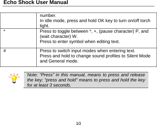 Echo Shock User Manual                  10 number. In idle mode, press and hold OK key to turn on/off torch light. *  Press to toggle between *, +, (pause character) P, and (wait character) W. Press to enter symbol when editing text. #  Press to switch input modes when entering text. Press and hold to change sound profiles to Silent Mode and General mode.   Note: “Press” in this manual, means to press and release the key; “press and hold” means to press and hold the key for at least 3 seconds.  