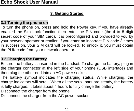 Echo Shock User Manual                  11 3. Getting Started  3.1 Turning the phone on To turn the phone on, press and hold the Power key. If you have already enabled the Sim Lock function then enter the PIN code (the 4 to 8 digit secret code of your SIM card). It is preconfigured and provided to you by your network operator or retailer. If you enter an incorrect PIN code 3 times in succession, your SIM card will be locked. To unlock it, you must obtain the PUK code from your network operator.  3.2 Charging the Battery Ensure the battery is inserted in the handset. To charge the battery, plug in the charger connector at the left side of your phone (USB interface) and then plug the other end into an AC power socket. The battery symbol indicates the charging status. While charging, the charge indicators will scroll. When all the scroll bars are steady, the battery is fully charged. It takes about 4 hours to fully charge the battery. Disconnect the charger from the phone. Disconnect the charger from the AC power socket. 