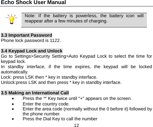Echo Shock User Manual                  12  Note: If the battery is powerless, the battery icon will reappear after a few minutes of charging.  3.3 Important Password Phone lock password is 1122.  3.4 Keypad Lock and Unlock Go to Settings>Security Setting>Auto Keypad Lock to select the time for keypad lock. In standby interface, if the time expires, the keypad will be locked automatically. Lock: press LSK then * key in standby interface. Unlock:press LSK and then press * key in standby interface.  3.5 Making an International Call   Press the &lsquo;*&rsquo; Key twice until "+" appears on the screen.  Enter the country code.   Enter the area code (normally without the 0 before it) followed by the phone number.   Press the Dial Key to call the number 