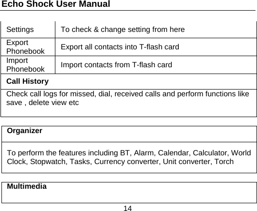 Echo Shock User Manual                  14 Settings  To check &amp; change setting from here Export Phonebook  Export all contacts into T-flash card Import Phonebook  Import contacts from T-flash card Call History Check call logs for missed, dial, received calls and perform functions like save , delete view etc  Organizer To perform the features including BT, Alarm, Calendar, Calculator, World Clock, Stopwatch, Tasks, Currency converter, Unit converter, Torch  Multimedia 