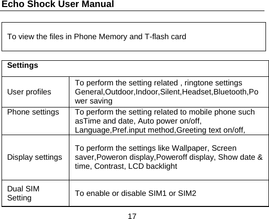 Echo Shock User Manual                  17 To view the files in Phone Memory and T-flash card  Settings User profiles  To perform the setting related , ringtone settings General,Outdoor,Indoor,Silent,Headset,Bluetooth,Power saving Phone settings  To perform the setting related to mobile phone such asTime and date, Auto power on/off, Language,Pref.input method,Greeting text on/off,   Display settings  To perform the settings like Wallpaper, Screen saver,Poweron display,Poweroff display, Show date &amp; time, Contrast, LCD backlight Dual SIM Setting  To enable or disable SIM1 or SIM2 