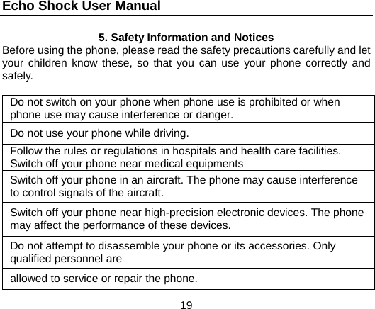 Echo Shock User Manual                  19 5. Safety Information and Notices Before using the phone, please read the safety precautions carefully and let your children know these, so that you can use your phone correctly and safely.  Do not switch on your phone when phone use is prohibited or when phone use may cause interference or danger. Do not use your phone while driving. Follow the rules or regulations in hospitals and health care facilities. Switch off your phone near medical equipments Switch off your phone in an aircraft. The phone may cause interference to control signals of the aircraft. Switch off your phone near high-precision electronic devices. The phone may affect the performance of these devices. Do not attempt to disassemble your phone or its accessories. Only qualified personnel are   allowed to service or repair the phone. 