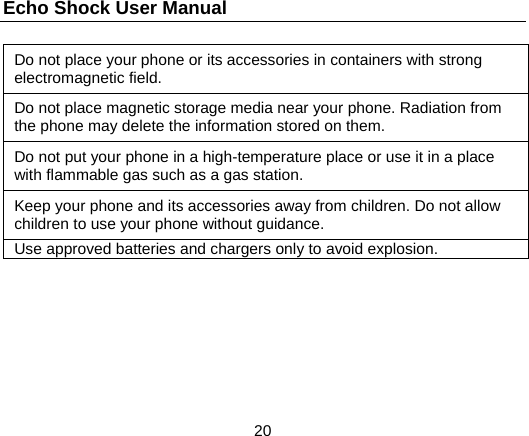 Echo Shock User Manual                  20 Do not place your phone or its accessories in containers with strong electromagnetic field. Do not place magnetic storage media near your phone. Radiation from the phone may delete the information stored on them. Do not put your phone in a high-temperature place or use it in a place with flammable gas such as a gas station. Keep your phone and its accessories away from children. Do not allow children to use your phone without guidance. Use approved batteries and chargers only to avoid explosion.  