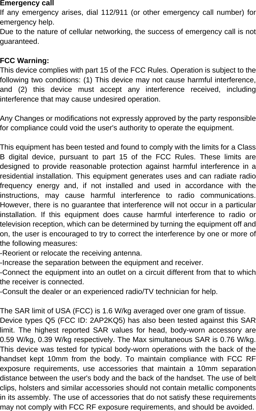 Emergency call If any emergency arises, dial 112/911 (or other emergency call number) for emergency help. Due to the nature of cellular networking, the success of emergency call is not guaranteed. FCC Warning: This device complies with part 15 of the FCC Rules. Operation is subject to the following two conditions: (1) This device may not cause harmful interference, and (2) this device must accept any interference received, including interference that may cause undesired operation.  Any Changes or modifications not expressly approved by the party responsible for compliance could void the user's authority to operate the equipment.  This equipment has been tested and found to comply with the limits for a Class B digital device, pursuant to part 15 of the FCC Rules. These limits are designed to provide reasonable protection against harmful interference in a residential installation. This equipment generates uses and can radiate radio frequency energy and, if not installed and used in accordance with the instructions, may cause harmful interference to radio communications. However, there is no guarantee that interference will not occur in a particular installation. If this equipment does cause harmful interference to radio or television reception, which can be determined by turning the equipment off and on, the user is encouraged to try to correct the interference by one or more of the following measures: -Reorient or relocate the receiving antenna. -Increase the separation between the equipment and receiver. -Connect the equipment into an outlet on a circuit different from that to which the receiver is connected. -Consult the dealer or an experienced radio/TV technician for help.  The SAR limit of USA (FCC) is 1.6 W/kg averaged over one gram of tissue.   Device types Q5 (FCC ID: 2AP2KQ5) has also been tested against this SAR limit. The highest reported SAR values for head, body-worn accessory are 0.59 W/kg, 0.39 W/kg respectively. The Max simultaneous SAR is 0.76 W/kg. This device was tested for typical body-worn operations with the back of the handset kept 10mm from the body. To maintain compliance with FCC RF exposure requirements, use accessories that maintain a 10mm separation distance between the user's body and the back of the handset. The use of belt clips, holsters and similar accessories should not contain metallic components in its assembly. The use of accessories that do not satisfy these requirements may not comply with FCC RF exposure requirements, and should be avoided.  