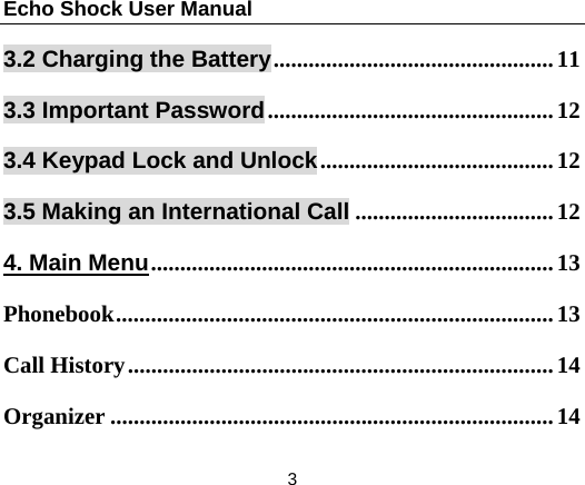 Echo Shock User Manual                  3 3.2 Charging the Battery ................................................ 113.3 Important Password ................................................. 123.4 Keypad Lock and Unlock ........................................ 123.5 Making an International Call .................................. 124. Main Menu .....................................................................  13Phonebook ...........................................................................  13Call History ......................................................................... 14Organizer ............................................................................ 14