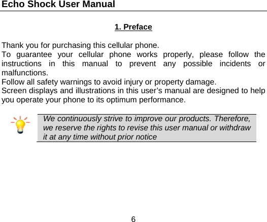 Echo Shock User Manual                  6 1. Preface  Thank you for purchasing this cellular phone. To guarantee your cellular phone works properly, please follow the instructions in this manual to prevent any possible incidents or malfunctions. Follow all safety warnings to avoid injury or property damage. Screen displays and illustrations in this user’s manual are designed to help you operate your phone to its optimum performance.   We continuously strive to improve our products. Therefore, we reserve the rights to revise this user manual or withdraw it at any time without prior notice   