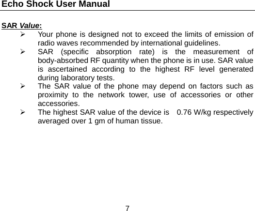 Echo Shock User Manual                  7 SAR Value:   Your phone is designed not to exceed the limits of emission of radio waves recommended by international guidelines.   SAR (specific absorption rate) is the measurement of body-absorbed RF quantity when the phone is in use. SAR value is ascertained according to the highest RF level generated during laboratory tests.   The SAR value of the phone may depend on factors such as proximity to the network tower, use of accessories or other accessories.   The highest SAR value of the device is   0.76 W/kg respectively averaged over 1 gm of human tissue.   