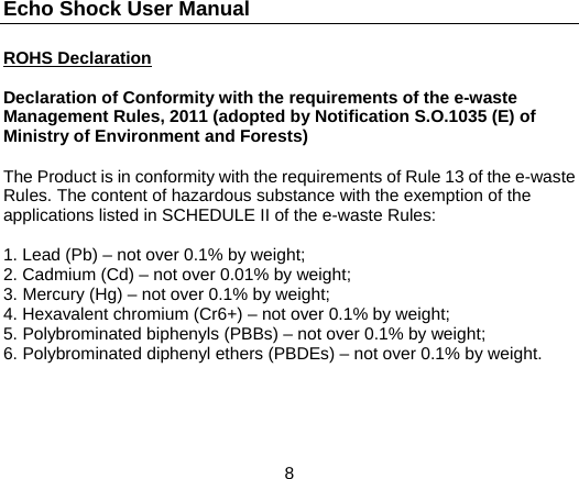 Echo Shock User Manual                  8 ROHS Declaration  Declaration of Conformity with the requirements of the e-waste Management Rules, 2011 (adopted by Notification S.O.1035 (E) of Ministry of Environment and Forests)  The Product is in conformity with the requirements of Rule 13 of the e-waste Rules. The content of hazardous substance with the exemption of the applications listed in SCHEDULE II of the e-waste Rules:  1. Lead (Pb) – not over 0.1% by weight; 2. Cadmium (Cd) – not over 0.01% by weight; 3. Mercury (Hg) – not over 0.1% by weight; 4. Hexavalent chromium (Cr6+) – not over 0.1% by weight; 5. Polybrominated biphenyls (PBBs) – not over 0.1% by weight; 6. Polybrominated diphenyl ethers (PBDEs) – not over 0.1% by weight.   
