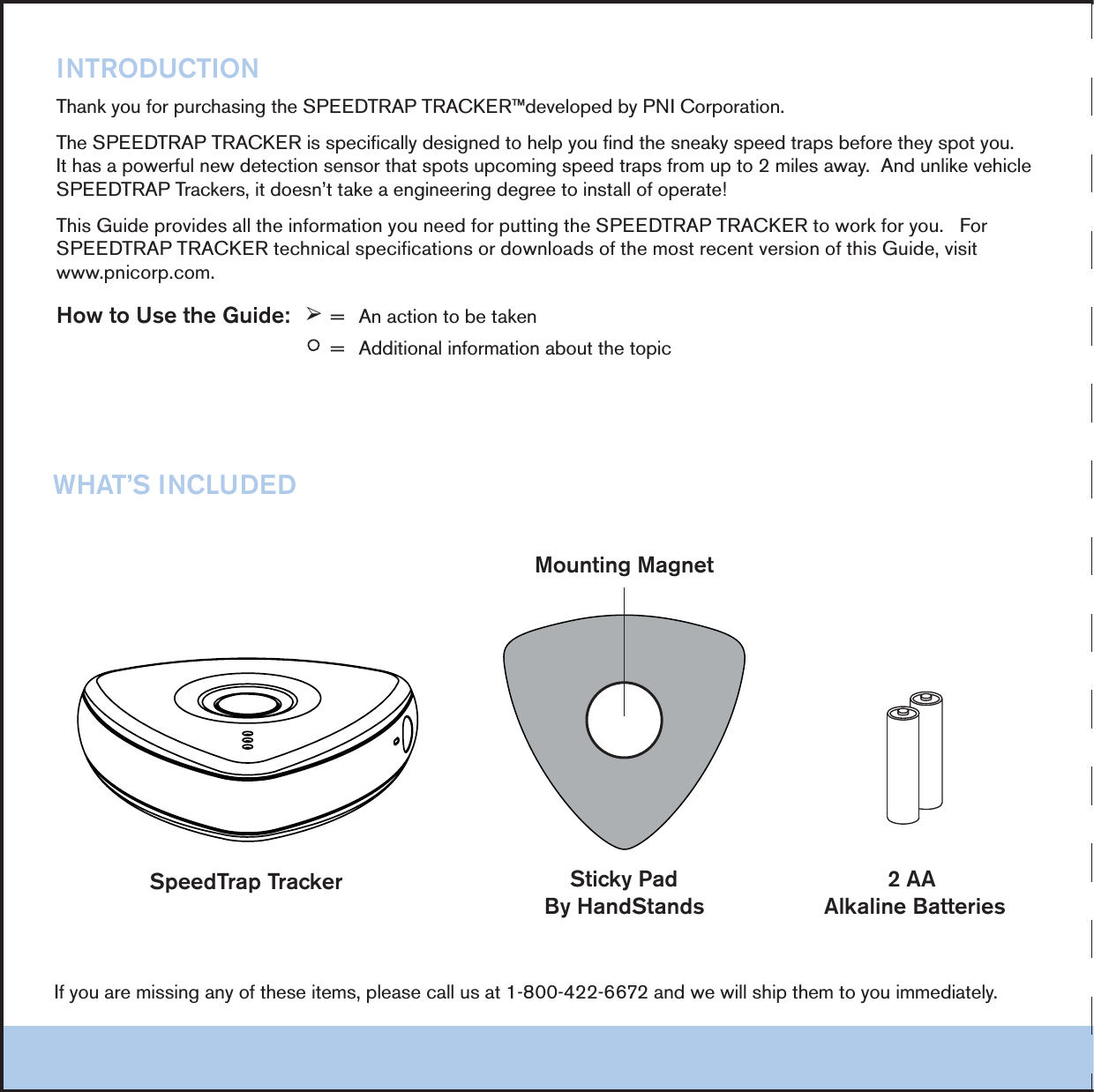 3PEED4RAP4RACKER 3TICKY0AD"Y(AND3TANDS!!!LKALINE"ATTERIES-OUNTING-AGNET).42/$5#4)/.4HANKYOUFORPURCHASINGTHE30%%$42!042!#+%2&raquo;DEVELOPEDBY0.)#ORPORATION4HE30%%$42!042!#+%2ISSPECIFICALLYDESIGNEDTOHELPYOUFINDTHESNEAKYSPEEDTRAPSBEFORETHEYSPOTYOU)THASAPOWERFULNEWDETECTIONSENSORTHATSPOTSUPCOMINGSPEEDTRAPSFROMUPTOMILESAWAY!NDUNLIKEVEHICLE30%%$42!04RACKERSITDOESNTTAKEAENGINEERINGDEGREETOINSTALLOFOPERATE4HIS'UIDEPROVIDESALLTHEINFORMATIONYOUNEEDFORPUTTINGTHE30%%$42!042!#+%2TOWORKFORYOU&amp;OR30%%$42!042!#+%2TECHNICALSPECIFICATIONSORDOWNLOADSOFTHEMOSTRECENTVERSIONOFTHIS'UIDEVISITWWWPNICORPCOM(OWTO5SETHE'UIDE&plusmn;  !NACTIONTOBETAKENy  !DDITIONALINFORMATIONABOUTTHETOPIC)FYOUAREMISSINGANYOFTHESEITEMSPLEASECALLUSATANDWEWILLSHIPTHEMTOYOUIMMEDIATELY7(!43).#,5$%$