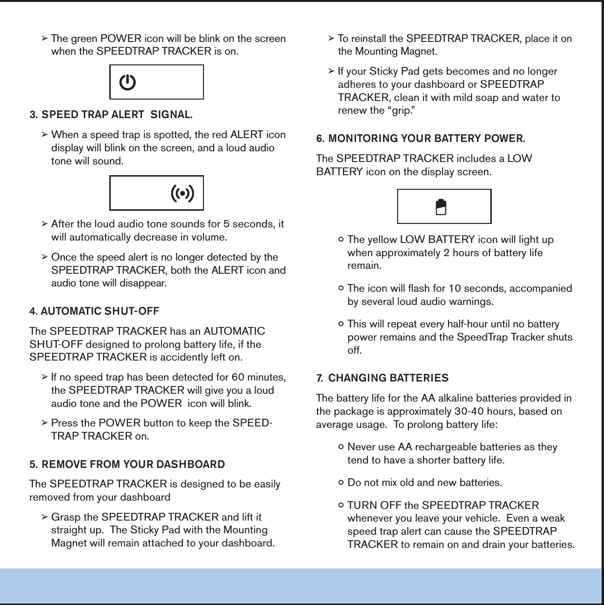 &reg;4HEGREEN0/7%2ICONWILLBEBLINKONTHESCREENWHENTHE30%%$42!042!#+%2ISON30%%$42!0!,%243)'.!,&reg;7HENASPEEDTRAPISSPOTTEDTHERED!,%24ICONDISPLAYWILLBLINKONTHESCREENANDALOUDAUDIOTONEWILLSOUND&reg;!FTERTHELOUDAUDIOTONESOUNDSFORSECONDSITWILLAUTOMATICALLYDECREASEINVOLUME&reg;/NCETHESPEEDALERTISNOLONGERDETECTEDBYTHE30%%$42!042!#+%2BOTHTHE!,%24ICONANDAUDIOTONEWILLDISAPPEAR!54/-!4)#3(54/&amp;&amp;4HE30%%$42!042!#+%2HASAN!54/-!4)#3(54/&amp;&amp;DESIGNEDTOPROLONGBATTERYLIFEIFTHE30%%$42!042!#+%2ISACCIDENTLYLEFTON&reg;)FNOSPEEDTRAPHASBEENDETECTEDFORMINUTESTHE30%%$42!042!#+%2WILLGIVEYOUALOUDAUDIOTONEANDTHE0/7%2ICONWILLBLINK&reg;0RESSTHE0/7%2BUTTONTOKEEPTHE30%%$42!042!#+%2ON2%-/6%&amp;2/-9/52$!3("/!2$4HE30%%$42!042!#+%2ISDESIGNEDTOBEEASILYREMOVEDFROMYOURDASHBOARD&reg;'RASPTHE30%%$42!042!#+%2ANDLIFTITSTRAIGHTUP4HE3TICKY0ADWITHTHE-OUNTING-AGNETWILLREMAINATTACHEDTOYOURDASHBOARD&reg;4OREINSTALLTHE30%%$42!042!#+%2PLACEITONTHE-OUNTING-AGNET&reg;)FYOUR3TICKY0ADGETSBECOMESANDNOLONGERADHERESTOYOURDASHBOARDOR30%%$42!042!#+%2CLEANITWITHMILDSOAPANDWATERTORENEWTHEhGRIPv-/.)4/2).'9/52"!44%290/7%24HE30%%$42!042!#+%2INCLUDESA,/7"!44%29ICONONTHEDISPLAYSCREENy4HEYELLOW,/7"!44%29ICONWILLLIGHTUPWHENAPPROXIMATELYHOURSOFBATTERYLIFEREMAINy4HEICONWILLFLASHFORSECONDSACCOMPANIEDBYSEVERALLOUDAUDIOWARNINGSy4HISWILLREPEATEVERYHALFHOURUNTILNOBATTERYPOWERREMAINSANDTHE3PEED4RAP4RACKERSHUTSOFF #(!.').'"!44%2)%34HEBATTERYLIFEFORTHE!!ALKALINEBATTERIESPROVIDEDINTHEPACKAGEISAPPROXIMATELYHOURSBASEDONAVERAGEUSAGE4OPROLONGBATTERYLIFEy.EVERUSE!!RECHARGEABLEBATTERIESASTHEYTENDTOHAVEASHORTERBATTERYLIFEy$ONOTMIXOLDANDNEWBATTERIESy452./&amp;&amp;THE30%%$42!042!#+%2WHENEVERYOULEAVEYOURVEHICLE%VENAWEAKSPEEDTRAPALERTCANCAUSETHE30%%$42!042!#+%2TOREMAINONANDDRAINYOURBATTERIES