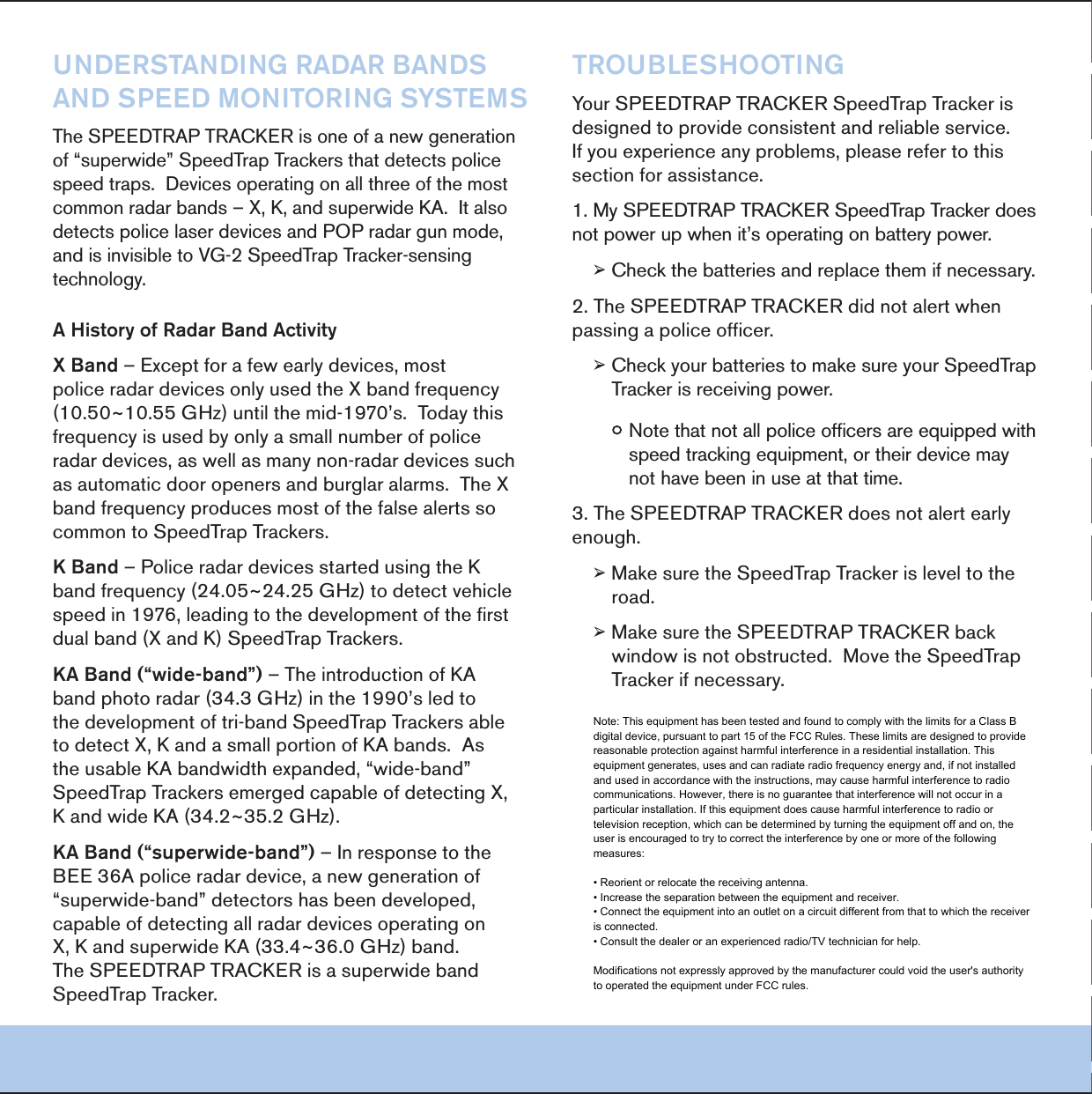 5.$%234!.$).'2!$!2"!.$3!.$30%%$-/.)4/2).'3934%-34HE30%%$42!042!#+%2ISONEOFANEWGENERATIONOFhSUPERWIDEv3PEED4RAP4RACKERSTHATDETECTSPOLICESPEEDTRAPS$EVICESOPERATINGONALLTHREEOFTHEMOSTCOMMONRADARBANDSn8+ANDSUPERWIDE+!)TALSODETECTSPOLICELASERDEVICESAND0/0RADARGUNMODEANDISINVISIBLETO6'3PEED4RAP4RACKERSENSINGTECHNOLOGY!(ISTORYOF2ADAR"AND!CTIVITY8"ANDn%XCEPTFORAFEWEARLYDEVICESMOSTPOLICERADARDEVICESONLYUSEDTHE8BANDFREQUENCY^'(ZUNTILTHEMIDS4ODAYTHISFREQUENCYISUSEDBYONLYASMALLNUMBEROFPOLICERADARDEVICESASWELLASMANYNONRADARDEVICESSUCHASAUTOMATICDOOROPENERSANDBURGLARALARMS4HE8BANDFREQUENCYPRODUCESMOSTOFTHEFALSEALERTSSOCOMMONTO3PEED4RAP4RACKERS+"ANDn0OLICERADARDEVICESSTARTEDUSINGTHE+BANDFREQUENCY^'(ZTODETECTVEHICLESPEEDINLEADINGTOTHEDEVELOPMENTOFTHEFIRSTDUALBAND8AND+3PEED4RAP4RACKERS+!"ANDhWIDEBANDvn4HEINTRODUCTIONOF+!BANDPHOTORADAR'(ZINTHESLEDTOTHEDEVELOPMENTOFTRIBAND3PEED4RAP4RACKERSABLETODETECT8+ANDASMALLPORTIONOF+!BANDS!STHEUSABLE+!BANDWIDTHEXPANDEDhWIDEBANDv3PEED4RAP4RACKERSEMERGEDCAPABLEOFDETECTING8+ANDWIDE+!^'(Z+!"ANDhSUPERWIDEBANDvn)NRESPONSETOTHE"%%!POLICERADARDEVICEANEWGENERATIONOFhSUPERWIDEBANDvDETECTORSHASBEENDEVELOPEDCAPABLEOFDETECTINGALLRADARDEVICESOPERATINGON8+ANDSUPERWIDE+!^'(ZBAND4HE30%%$42!042!#+%2ISASUPERWIDEBAND3PEED4RAP4RACKER42/5",%3(//4).'9OUR30%%$42!042!#+%23PEED4RAP4RACKERISDESIGNEDTOPROVIDECONSISTENTANDRELIABLESERVICE)FYOUEXPERIENCEANYPROBLEMSPLEASEREFERTOTHISSECTIONFORASSISTANCE-Y30%%$42!042!#+%23PEED4RAP4RACKERDOESNOTPOWERUPWHENITSOPERATINGONBATTERYPOWER&reg;#HECKTHEBATTERIESANDREPLACETHEMIFNECESSARY4HE30%%$42!042!#+%2DIDNOTALERTWHENPASSINGAPOLICEOFFICER&reg;#HECKYOURBATTERIESTOMAKESUREYOUR3PEED4RAP4RACKERISRECEIVINGPOWERy.OTETHATNOTALLPOLICEOFFICERSAREEQUIPPEDWITHSPEEDTRACKINGEQUIPMENTORTHEIRDEVICEMAYNOTHAVEBEENINUSEATTHATTIME4HE30%%$42!042!#+%2DOESNOTALERTEARLYENOUGH&reg;-AKESURETHE3PEED4RAP4RACKERISLEVELTOTHEROAD&reg;-AKESURETHE30%%$42!042!#+%2BACKWINDOWISNOTOBSTRUCTED-OVETHE3PEED4RAP4RACKERIFNECESSARYNote: This equipment has been tested and found to comply with the limits for a Class B digital device, pursuant to part 15 of the FCC Rules. These limits are designed to provide reasonable protection against harmful interference in a residential installation. This equipment generates, uses and can radiate radio frequency energy and, if not installed and used in accordance with the instructions, may cause harmful interference to radio communications. However, there is no guarantee that interference will not occur in a particular installation. If this equipment does cause harmful interference to radio or television reception, which can be determined by turning the equipment off and on, the user is encouraged to try to correct the interference by one or more of the following measures: &bull; Reorient or relocate the receiving antenna. &bull; Increase the separation between the equipment and receiver. &bull; Connect the equipment into an outlet on a circuit different from that to which the receiver is connected. &bull; Consult the dealer or an experienced radio/TV technician for help. Modifications not expressly approved by the manufacturer could void the user's authority to operated the equipment under FCC rules.