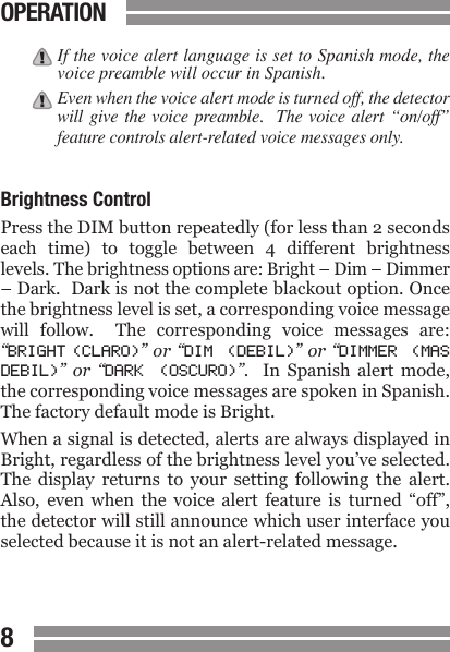 CONTENTS89CONTENTSIf the voice alert language is set to Spanish mode, the voice preamble will occur in Spanish.Even when the voice alert mode is turned off, the detector will give the voice preamble.   The voice alert &ldquo;on/off&rdquo; feature controls alert-related voice messages only.  Brightness ControlPress the DIM button repeatedly (for less than 2 seconds each  time)  to  toggle  between  4  different  brightness levels. The brightness options are: Bright &ndash; Dim &ndash; Dimmer &ndash; Dark.  Dark is not the complete blackout option. Once the brightness level is set, a corresponding voice message will  follow.    The  corresponding  voice  messages  are: &ldquo;BRIGHT (CLARO)&rdquo; or &ldquo;DIM  (DEBIL)&rdquo; or &ldquo;DIMMER  (MAS DEBIL)&rdquo;  or  &ldquo;DARK  (OSCURO)&rdquo;.   In  Spanish  alert  mode, the corresponding voice messages are spoken in Spanish.  The factory default mode is Bright.When a signal is detected, alerts are always displayed in Bright, regardless of the brightness level you&rsquo;ve selected. The  display  returns  to  your  setting  following  the  alert. Also,  even  when  the  voice  alert  feature  is  turned  &ldquo;off&rdquo;, the detector will still announce which user interface you selected because it is not an alert-related message.OPERATION