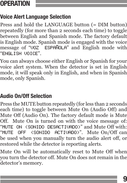 CONTENTS89CONTENTSVoice Alert Language SelectionPress and hold  the LANGUAGE button (= DIM button) repeatedly (for more than 2 seconds each time) to toggle between English and Spanish mode. The factory default is English mode. Spanish mode is engaged with the voice message  of  &ldquo;VOZ  ESPA&Ntilde;OLA&rdquo;  and  English  mode  with &ldquo;ENGLISH VOICE&rdquo;. You can always choose either English or Spanish for your voice  alert  system.  When  the  detector  is  set  in  English mode, it will speak only in English, and when in Spanish mode, only Spanish. Audio On/Off SelectionPress the MUTE button repeatedly (for less than 2 seconds each time) to  toggle  between  Mute  On  (Audio  Off)  and Mute Off (Audio On). The factory default mode is Mute Off.    Mute  On  is  turned  on  with  the  voice  message  of: &ldquo;MUTE ON (SONIDO DESACTIVADO)&rdquo; and Mute Off with: &ldquo;MUTE  OFF  (SONIDO  ACTIVADO)&rdquo;.    Mute  On/Off  can be used when you manually turn the  audio  alert  off,  or restored while the detector is reporting alerts.Mute  On  will  be  automatically  reset  to  Mute  Off  when you turn the detector off. Mute On does not remain in the detector&rsquo;s memory. OPERATION