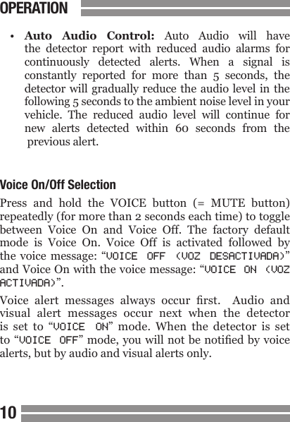 CONTENTS1011CONTENTS&bull; Auto  Audio  Control:  Auto  Audio  will  have  the  detector  report  with  reduced  audio  alarms  for  continuously  detected  alerts.  When  a  signal  is  constantly  reported  for  more  than  5  seconds,  the  detector will gradually reduce the audio level in the following 5 seconds to the ambient noise level in your   vehicle.  The  reduced  audio  level  will  continue  for   new  alerts  detected  within  60  seconds  from  the   previous alert.Voice On/Off SelectionPress  and  hold  the  VOICE  button  (=  MUTE  button) repeatedly (for more than 2 seconds each time) to toggle between  Voice  On  and  Voice  Off.  The  factory  default mode  is  Voice  On.  Voice  Off  is  activated  followed  by the voice message: &ldquo;VOICE  OFF  (VOZ  DESACTIVADA)&rdquo; and Voice On with the voice message: &ldquo;VOICE  ON  (VOZ ACTIVADA)&rdquo;.Voice  alert  messages  always  occur  rst.    Audio  and visual  alert  messages  occur  next  when  the  detector is  set  to  &ldquo;VOICE  ON&rdquo;  mode.  When  the  detector  is  set to &ldquo;VOICE  OFF&rdquo; mode, you will not be notied by voice alerts, but by audio and visual alerts only.OPERATION