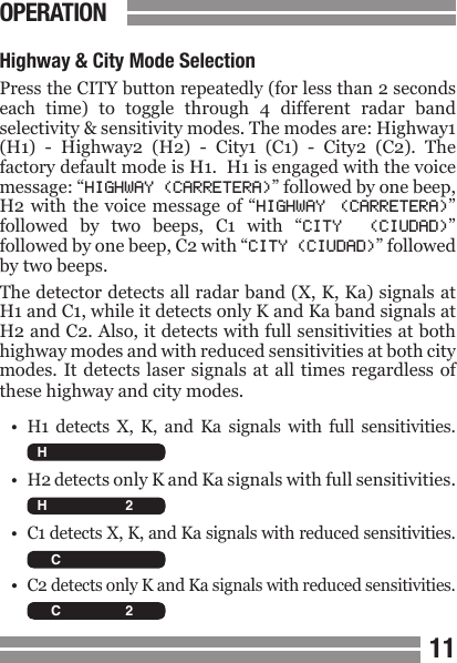 CONTENTS1011CONTENTSHighway &amp; City Mode SelectionPress the CITY button repeatedly (for less than 2 seconds each  time)  to  toggle  through  4  different  radar  band selectivity &amp; sensitivity modes. The modes are: Highway1 (H1)  -  Highway2  (H2)  -  City1  (C1)  -  City2  (C2).  The factory default mode is H1.  H1 is engaged with the voice message: &ldquo;HIGHWAY (CARRETERA)&rdquo; followed by one beep, H2 with  the voice message  of  &ldquo;HIGHWAY  (CARRETERA)&rdquo; followed  by  two  beeps,  C1  with  &ldquo;CITY  (CIUDAD)&rdquo; followed by one beep, C2 with &ldquo;CITY (CIUDAD)&rdquo; followed by two beeps.The detector detects all radar band (X, K, Ka) signals at H1 and C1, while it detects only K and Ka band signals at H2 and C2. Also, it detects with full sensitivities at both highway modes and with reduced sensitivities at both city modes. It  detects laser signals  at all times  regardless of these highway and city modes.&bull;  H1  detects  X,  K,  and  Ka  signals  with  full  sensitivities.&bull;  H2 detects only K and Ka signals with full sensitivities.&bull;  C1 detects X, K, and Ka signals with reduced sensitivities.&bull; C2 detects only K and Ka signals with reduced sensitivities.OPERATION  H C X K Ka L 2 3 4   H C X K Ka L 2 3 4   H C X K Ka L 2 3 4   H C X K Ka L 2 3 4 