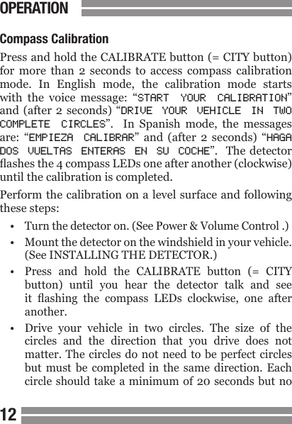 CONTENTS1213Compass CalibrationPress and hold the CALIBRATE button (= CITY button) for  more  than  2  seconds  to  access  compass  calibration mode.  In  English  mode,  the  calibration  mode  starts with  the  voice  message:  &ldquo;START  YOUR  CALIBRATION&rdquo; and (after 2 seconds) &ldquo;DRIVE  YOUR  VEHICLE  IN  TWO COMPLETE  CIRCLES&rdquo;.    In  Spanish  mode,  the  messages are:  &ldquo;EMPIEZA  CALIBRAR&rdquo;  and  (after  2  seconds)  &ldquo;HAGA DOS  VUELTAS  ENTERAS  EN  SU  COCHE&rdquo;.   The detector ashes the 4 compass LEDs one after another (clockwise) until the calibration is completed.Perform the calibration on a level surface and following these steps:&bull;  Turn the detector on. (See Power &amp; Volume Control .)&bull;  Mount the detector on the windshield in your vehicle.  (See INSTALLING THE DETECTOR.)&bull;  Press  and  hold  the  CALIBRATE  button  (=  CITY  button)  until  you  hear  the  detector  talk  and  see  it  ashing  the  compass  LEDs  clockwise,  one  after  another. &bull;  Drive  your  vehicle  in  two  circles.  The  size  of  the  circles  and  the  direction  that  you  drive  does  not   matter. The circles  do not need  to be perfect  circles  but  must  be  completed  in  the  same  direction.  Each  circle should take  a minimum  of 20 seconds but noOPERATION