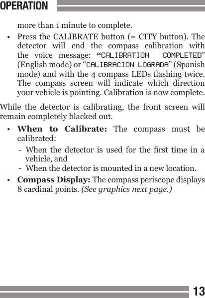 CONTENTS1213  more than 1 minute to complete.&bull;  Press  the CALIBRATE button (=  CITY  button).  The   detector  will  end  the  compass  calibration  with  the  voice  message:  &ldquo;CALIBRATION  COMPLETED&rdquo;  (English mode) or &ldquo;CALIBRACION LOGRADA&rdquo; (Spanish  mode) and with the 4 compass LEDs ashing twice.  The  compass  screen  will  indicate  which  direction  your vehicle is pointing. Calibration is now complete.While  the  detector  is  calibrating,  the  front  screen  will remain completely blacked out.&bull;  When  to  Calibrate:  The  compass  must  be  calibrated:-  When  the  detector  is  used  for  the  rst  time  in  a  vehicle, and-  When the detector is mounted in a new location.&bull;  Compass Display: The compass periscope displays  8 cardinal points. (See graphics next page.)OPERATION