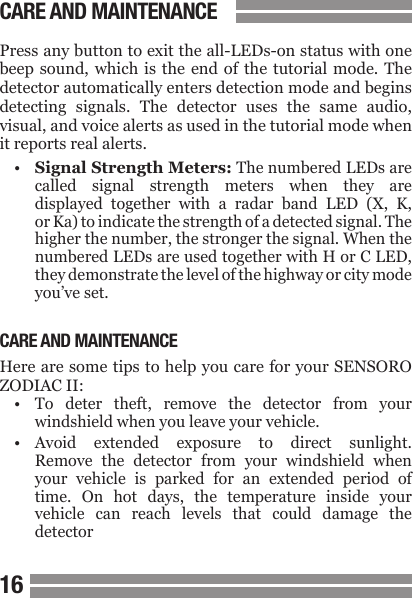 1617Press any button to exit the all-LEDs-on status with one beep sound, which  is  the  end  of  the tutorial mode. The detector automatically enters detection mode and begins detecting  signals.  The  detector  uses  the  same  audio, visual, and voice alerts as used in the tutorial mode when it reports real alerts.&bull;  Signal Strength Meters: The numbered LEDs are  called  signal  strength  meters  when  they  are  displayed  together  with  a  radar  band  LED  (X,  K,  or Ka) to indicate the strength of a detected signal. The  higher the number, the stronger the signal. When the   numbered LEDs are used together with H or C LED,  they demonstrate the level of the highway or city mode  you&rsquo;ve set.CARE AND MAINTENANCEHere are some tips to help you care for your SENSORO ZODIAC II:&bull;  To  deter  theft,  remove  the  detector  from  your  windshield when you leave your vehicle.&bull;  Avoid  extended  exposure  to  direct  sunlight.  Remove  the  detector  from  your  windshield  when  your  vehicle  is  parked  for  an  extended  period  of  time.  On  hot  days,  the  temperature  inside  your  vehicle  can  reach  levels  that  could  damage  the  detectorCARE AND MAINTENANCE