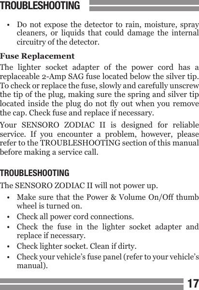 1617&bull;  Do  not  expose  the  detector  to  rain,  moisture,  spray  cleaners,  or  liquids  that  could  damage  the  internal  circuitry of the detector.Fuse ReplacementThe  lighter  socket  adapter  of  the  power  cord  has  a replaceable 2-Amp SAG fuse located below the silver tip. To check or replace the fuse, slowly and carefully unscrew the tip of the plug, making sure the spring and silver tip located inside  the plug  do not y  out when  you remove the cap. Check fuse and replace if necessary.Your  SENSORO  ZODIAC  II  is  designed  for  reliable service.  If  you  encounter  a  problem,  however,  please refer to the TROUBLESHOOTING section of this manual before making a service call.TROUBLESHOOTINGThe SENSORO ZODIAC II will not power up.&bull;  Make sure that  the  Power &amp; Volume  On/Off thumb   wheel is turned on.&bull;  Check all power cord connections.&bull;  Check  the  fuse  in  the  lighter  socket  adapter  and  replace if necessary.&bull;  Check lighter socket. Clean if dirty.&bull;  Check your vehicle&rsquo;s fuse panel (refer to your vehicle&rsquo;s  manual).TROUBLESHOOTING