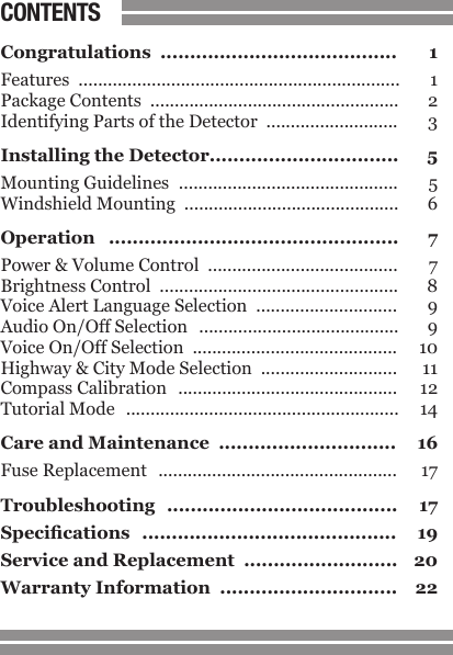 CONTENTS1Congratulations  ........................................  1Features  ..................................................................  1Package Contents  ...................................................  2Identifying Parts of the Detector  ...........................  3Installing the Detector................................  5Mounting Guidelines  .............................................  5Windshield Mounting  ............................................  6Operation  .................................................  7Power &amp; Volume Control  .......................................  7Brightness Control  .................................................  8Voice Alert Language Selection  .............................  9Audio On/Off Selection  .........................................  9Voice On/Off Selection  ..........................................  10Highway &amp; City Mode Selection  ............................  11Compass Calibration  .............................................  12Tutorial Mode  ........................................................  14Care and Maintenance  ..............................  16Fuse Replacement  .................................................  17Troubleshooting  .......................................  17Specications  ...........................................  19Service and Replacement  ..........................  20Warranty Information  ..............................  22