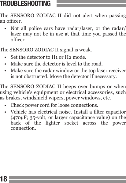 1819The  SENSORO  ZODIAC  II  did  not  alert  when  passing an ofcer.&bull;  Not  all  police  cars  have  radar/laser,  or  the  radar/  laser  may not be  in  use at that  time  you passed the  ofcerThe SENSORO ZODIAC II signal is weak.&bull;  Set the detector to H1 or H2 mode.&bull;  Make sure the detector is level to the road.&bull;  Make sure the radar window or the top laser receiver  is not obstructed. Move the detector if necessary.The  SENSORO  ZODIAC  II  beeps  over  bumps  or  when using vehicle&rsquo;s equipment or electrical accessories, such as brakes, windshield wipers, power windows, etc.&bull;  Check power cord for loose connections.&bull;  Vehicle  has  electrical noise. Install a  lter  capacitor   (470&micro;F;  35-volt,  or larger capacitance value)  on  the  back  of  the  lighter  socket  across  the  power  connection.TROUBLESHOOTING