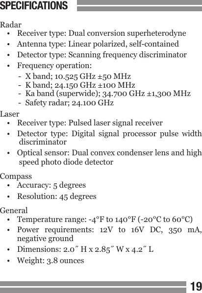 1819Radar&bull;  Receiver type: Dual conversion superheterodyne&bull;  Antenna type: Linear polarized, self-contained&bull;  Detector type: Scanning frequency discriminator&bull;  Frequency operation:-  X band; 10.525 GHz &plusmn;50 MHz-  K band; 24.150 GHz &plusmn;100 MHz-  Ka band (superwide); 34.700 GHz &plusmn;1,300 MHz-  Safety radar; 24.100 GHzLaser&bull;  Receiver type: Pulsed laser signal receiver&bull;  Detector  type:  Digital  signal  processor  pulse  width   discriminator&bull;  Optical sensor: Dual convex condenser lens and high   speed photo diode detectorCompass&bull;  Accuracy: 5 degrees&bull;  Resolution: 45 degreesGeneral&bull;  Temperature range: -4&deg;F to 140&deg;F (-20&deg;C to 60&deg;C)&bull;  Power  requirements:  12V  to  16V  DC,  350  mA,  negative ground&bull;  Dimensions: 2.0˝ H x 2.85˝ W x 4.2˝ L&bull;  Weight: 3.8 ouncesSPECIFICATIONS
