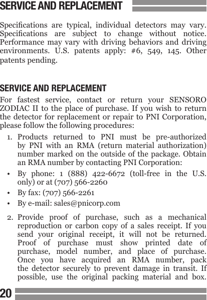 2021Specications  are  typical,  individual  detectors  may  vary. Specications  are  subject  to  change  without  notice. Performance  may  vary  with  driving  behaviors  and  driving environments.  U.S.  patents  apply:  #6,  549,  145.  Other patents pending.SERVICE AND REPLACEMENTFor  fastest  service,  contact  or  return  your  SENSORO ZODIAC  II  to  the  place of purchase. If you wish to return the detector for replacement or repair to PNI Corporation, please follow the following procedures:1.  Products  returned  to  PNI  must  be  pre-authorized  by  PNI  with  an  RMA  (return  material  authorization)  number  marked  on the  outside  of the  package. Obtain  an RMA number by contacting PNI Corporation:&bull;  By  phone:  1  (888)  422-6672  (toll-free  in  the  U.S.  only) or at (707) 566-2260&bull;  By fax: (707) 566-2261&bull;  By e-mail: sales@pnicorp.com2.  Provide  proof  of  purchase,  such  as  a  mechanical  reproduction  or  carbon  copy  of  a  sales  receipt.  If  you  send  your  original  receipt,  it  will  not  be  returned.  Proof  of  purchase  must  show  printed  date  of  purchase,  model  number,  and  place  of  purchase.  Once  you  have  acquired  an  RMA  number,  pack   the  detector  securely  to  prevent  damage  in  transit.  If  possible,  use  the  original  packing  material  and  box.SERVICE AND REPLACEMENT