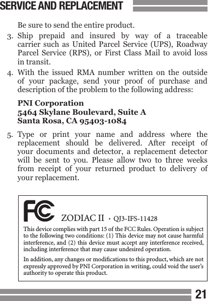 2021  Be sure to send the entire product.3.  Ship  prepaid  and  insured  by  way  of  a  traceable  carrier  such  as  United  Parcel  Service  (UPS),  Roadway  Parcel  Service  (RPS),  or  First  Class  Mail  to  avoid  loss  in transit.4.  With  the  issued  RMA  number  written  on  the  outside  of  your  package,  send  your  proof  of  purchase  and  description of the problem to the following address:  PNI Corporation  5464 Skylane Boulevard, Suite A  Santa Rosa, CA 95403-10845.  Type  or  print  your  name  and  address  where  the  replacement  should  be  delivered.  After  receipt  of  your  documents  and  detector,  a  replacement  detector  will  be  sent  to  you.  Please  allow  two  to  three  weeks  from  receipt  of  your  returned  product  to  delivery  of  your replacement. SERVICE AND REPLACEMENT  ZODIAC II  &bull;  QJ3-IFS-11428This device complies with part 15 of the FCC Rules. Operation is subject to the following two conditions: (1) This device may not cause harmful interference, and (2) this device must accept any interference received, including interference that may cause undesired operation.In addition, any changes or modications to this product, which are not expressly approved by PNI Corporation in writing, could void the user&rsquo;s authority to operate this product.