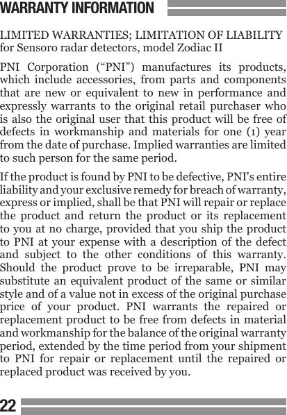 2223LIMITED WARRANTIES; LIMITATION OF LIABILITYfor Sensoro radar detectors, model Zodiac IIPNI  Corporation  (&ldquo;PNI&rdquo;)  manufactures  its  products, which  include  accessories,  from  parts  and  components that  are  new  or  equivalent  to  new  in  performance  and expressly  warrants  to  the  original  retail  purchaser  who is also the original user that this product will  be free  of defects  in  workmanship  and  materials  for  one  (1)  year from the date of purchase. Implied warranties are limited to such person for the same period.If the product is found by PNI to be defective, PNI's entire liability and your exclusive remedy for breach of warranty, express or implied, shall be that PNI will repair or replace the  product  and  return  the  product  or  its  replacement to you at no charge, provided that you ship the product to PNI at  your  expense  with  a  description  of  the  defect and  subject  to  the  other  conditions  of  this  warranty. Should  the  product  prove  to  be  irreparable,  PNI  may substitute an equivalent product of the same or similar style and of a value not in excess of the original purchase price  of  your  product.  PNI  warrants  the  repaired  or replacement product to be free from defects in material and workmanship for the balance of the original warranty period, extended by the time period from your shipment to  PNI  for  repair  or  replacement  until  the  repaired  or replaced product was received by you.WARRANTY INFORMATION