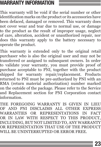 2223This warranty will  be void if the serial number or other identication marks on the product or its accessories have been defaced, damaged or removed. This warranty does not  cover  wear  and  tear  due  to  normal  use,  or  damage to  the  product  as  the  result  of  improper  usage,  neglect of care,  alteration,  accident  or unauthorized repair, nor does  this  warranty  apply  to  the  battery  necessary  to operate the product.This  warranty  is  extended  only  to  the  original  retail purchaser who  is  also the original  user  and may not  be transferred  or  assigned  to  subsequent  owners.  In  order to  validate  your  warranty,  you  must  provide  proof  of purchase  acceptable  to  PNI,  together  with  the  product shipped  for  warranty  repair/replacement.  Products returned to PNI must be pre-authorized by PNI with an RMA  (return  material  authorization)  number  marked on the outside of the package. Please refer to the Service and  Replacement  section  for  PNI  Corporation  contact information.THE  FOREGOING  WARRANTY  IS  GIVEN  IN  LIEU OF  AND  PNI  DISCLAIMS  ALL  OTHER  EXPRESS WARRANTIES  OR  REPRESENTATIONS  IN  FACT OR  IN  LAW  WITH  RESPECT  TO  THIS  PRODUCT, INCLUDING, BUT NOT LIMITED TO, ANY WARRANTY OR REPRESENTATION THAT USE OF THE PRODUCT WILL BE UNINTERRUPTED OR ERROR FREE.WARRANTY INFORMATION