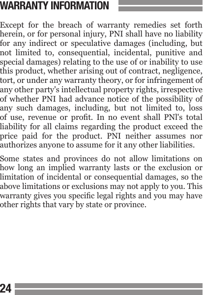 24Except  for  the  breach  of  warranty  remedies  set  forth herein, or for personal injury, PNI shall have no liability for  any  indirect  or  speculative  damages  (including,  but not  limited  to,  consequential,  incidental,  punitive  and special damages) relating to the use of or inability to use this product, whether arising out of contract, negligence, tort, or under any warranty theory, or for infringement of any other party's intellectual property rights, irrespective of whether  PNI  had  advance notice of  the  possibility of any  such  damages,  including,  but  not  limited  to,  loss of  use,  revenue  or  prot.  In  no  event  shall  PNl's  total liability  for  all  claims  regarding  the  product  exceed  the price  paid  for  the  product.  PNI  neither  assumes  nor authorizes anyone to assume for it any other liabilities.Some  states  and  provinces  do  not  allow  limitations  on how  long  an  implied  warranty  lasts  or  the  exclusion  or limitation of incidental or consequential damages, so the above limitations or exclusions may not apply to you. This warranty gives you specic legal rights and you may have other rights that vary by state or province.WARRANTY INFORMATION