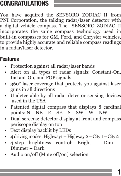 CONTENTS1CONGRATULATIONSYou  have  acquired  the  SENSORO  ZODIAC  II  from PNI  Corporation,  the  talking  radar/laser  detector  with a  digital  vehicle  compass.  The    SENSORO  ZODIAC  II incorporates  the  same  compass  technology  used  in built-in compasses for GM, Ford, and Chrysler vehicles, to provide highly accurate and reliable compass readings in a radar/laser detector.Features &bull;  Protection against all radar/laser bands&bull;  Alert  on  all  types  of  radar  signals:  Constant-On,   Instant-On, and POP signals&bull;  360&deg; laser  coverage  that  protects  you  against  laser   guns in all directions&bull;  Undetectable  by  all  radar  detector  sensing  devices   used in the USA&bull;  Patented  digital  compass  that  displays  8  cardinal  points: N &ndash; NE &ndash; E &ndash; SE &ndash; S &ndash; SW &ndash; W &ndash; NW&bull;  Dual screens: detector display at front and compass  periscope display on top&bull;  Text display backlit by LEDs&bull;  4 driving modes: Highway1 &ndash; Highway 2 &ndash; City 1 &ndash; City 2&bull;  4-step  brightness  control:  Bright  &ndash;  Dim  &ndash;   Dimmer &ndash; Dark&bull;  Audio on/off (Mute off/on) selection