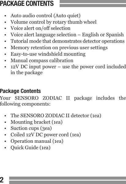 CONTENTS23&bull;  Auto audio control (Auto quiet)&bull;  Volume control by rotary thumb wheel&bull;  Voice alert on/off selection&bull;  Voice alert language selection &ndash; English or Spanish&bull;  Tutorial mode that demonstrates detector operations&bull;  Memory retention on previous user settings&bull;  Easy-to-use windshield mounting&bull;  Manual compass calibration&bull;  12V DC input power &ndash; use the power cord included  in the packagePackage ContentsYour  SENSORO  ZODIAC  II  package  includes  the following components:&bull;  The SENSORO ZODIAC II detector (1ea)&bull;  Mounting bracket (1ea)&bull;  Suction cups (3ea)&bull;  Coiled 12V DC power cord (1ea)&bull;  Operation manual (1ea)&bull;  Quick Guide (1ea)PACKAGE CONTENTS