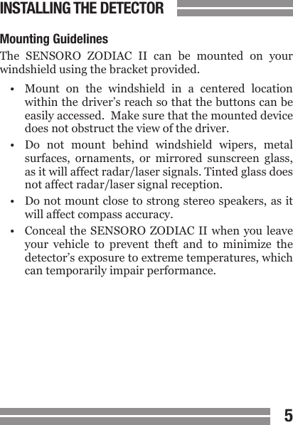 45CONTENTSMounting GuidelinesThe  SENSORO  ZODIAC  II  can  be  mounted  on  your windshield using the bracket provided.&bull;  Mount  on  the  windshield  in  a  centered  location  within the driver&rsquo;s reach so that the buttons can be  easily accessed.  Make sure that the mounted device  does not obstruct the view of the driver.&bull;  Do  not  mount  behind  windshield  wipers,  metal  surfaces,  ornaments,  or  mirrored  sunscreen  glass,  as it will affect radar/laser signals. Tinted glass does  not affect radar/laser signal reception.&bull;  Do not mount close to strong stereo speakers, as it  will affect compass accuracy.&bull;  Conceal the  SENSORO ZODIAC II  when you leave  your  vehicle  to  prevent  theft  and  to  minimize  the  detector&rsquo;s exposure to extreme temperatures, which  can temporarily impair performance.INSTALLING THE DETECTOR