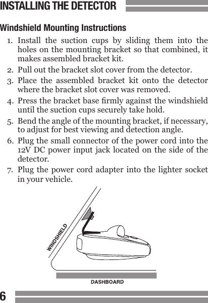 CONTENTS67CONTENTSWindshield Mounting Instructions1.  Install  the  suction  cups  by  sliding  them  into  the  holes on the mounting bracket so  that combined, it  makes assembled bracket kit.2.  Pull out the bracket slot cover from the detector.3.  Place  the  assembled  bracket  kit  onto  the  detector  where the bracket slot cover was removed.4.  Press the bracket base rmly against the windshield  until the suction cups securely take hold.5.  Bend the angle of the mounting bracket, if necessary,  to adjust for best viewing and detection angle.6.  Plug the small connector of the power cord into the  12V  DC  power  input jack  located on  the  side of  the   detector.7.  Plug  the  power  cord adapter into  the  lighter  socket   in your vehicle.INSTALLING THE DETECTOR