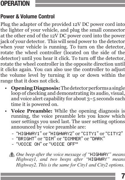 CONTENTS67CONTENTSPower &amp; Volume ControlPlug the adapter of the provided 12V DC power cord into the lighter of your vehicle, and plug the small connector at the other end of the 12V DC power cord into the power jack of your detector.  This will send power to  the detector when  your  vehicle  is  running.  To  turn  on  the  detector, rotate  the  wheel  controller  (located  on  the  side  of  the detector) until you hear it click. To turn off the detector, rotate the wheel controller in the opposite direction until it clicks again. You can also use the  controller to  adjust the  volume  level  by  turning  it  up  or  down  within  the range that it does not click.&bull;  Opening Diagnosis: The detector performs a single  loop of checking and demonstrating its audio, visual,  and voice alert capability for about 3~5 seconds each  time it is powered on.&bull; Voice  Preamble:  While  the  opening  diagnosis  is  running,  the  voice  preamble  lets  you  know  which  user settings you used last. The user setting options  announced by voice preamble are:-  &ldquo;HIGHWAY1&rdquo; or &ldquo;HIGHWAY2&rdquo; or &ldquo;CITY1&rdquo; or &ldquo;CITY2&rdquo;-  &ldquo;BRIGHT&rdquo; or &ldquo;DIM&rdquo; or &ldquo;DIMMER&rdquo; or &ldquo;DARK&rdquo;-  &ldquo;VOICE ON&rdquo; or &ldquo;VOICE OFF&rdquo;One beep after the voice message of &ldquo;HIGHWAY&rdquo; means Highway1,  and  two  beeps  after  &ldquo;HIGHWAY&rdquo;  means Highway2. This is the same for City1 and City2 options.OPERATION