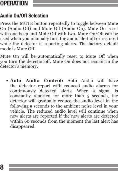 CONTENTS89CONTENTSOPERATIONAudio On/Off SelectionPress the MUTE button repeatedly to toggle between Mute On  (Audio  Off)  and  Mute  Off  (Audio  On).  Mute  On  is  set with one beep and Mute Off with two. Mute On/Off can be used when you manually turn the audio alert off or restored while  the  detector  is  reporting  alerts.  The  factory  default mode is Mute Off.Mute  On  will  be  automatically  reset  to  Mute  Off  when you turn  the detector  off. Mute  On does  not remain in the detector&rsquo;s memory.&bull;  Auto  Audio  Control:  Auto  Audio  will  have  the  detector  report  with  reduced  audio  alarms  for  continuously  detected  alerts.  When  a  signal  is  constantly  reported  for  more  than  5  seconds,  the  detector  will  gradually  reduce  the  audio  level  in  the  following 5 seconds to the ambient noise level in your  vehicle.  The  reduced  audio  level  will  continue  when  new alerts are reported  if  the  new  alerts  are  detected  within 60 seconds from the moment the last alert has  disappeared.