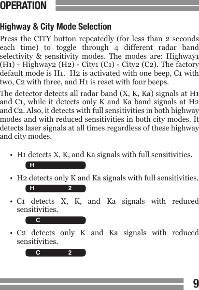 CONTENTS89CONTENTSOPERATIONHighway &amp; City Mode SelectionPress  the  CITY button  repeatedly  (for less  than  2 seconds each  time)  to  toggle  through  4  different  radar  band selectivity  &amp;  sensitivity  modes.  The  modes  are:  Highway1 (H1) - Highway2 (H2) - City1 (C1) - City2 (C2). The factory default mode is H1.  H2 is activated with one beep, C1 with two, C2 with three, and H1 is reset with four beeps.  The detector detects all radar band (X, K, Ka) signals at H1 and C1, while it  detects  only  K  and  Ka  band  signals  at  H2 and C2. Also, it detects with full sensitivities in both highway modes and with reduced sensitivities in both city modes. It detects laser signals at all times regardless of these highway and city modes.&bull;  H1 detects X, K, and Ka signals with full sensitivities.&bull;  H2 detects only K and Ka signals with full sensitivities.&bull;  C1  detects  X,  K,  and  Ka  signals  with  reduced  sensitivities.&bull;  C2  detects  only  K  and  Ka  signals  with  reduced  sensitivities.  H C X K Ka L 2 3 4   H C X K Ka L 2 3 4   H C X K Ka L 2 3 4   H C X K Ka L 2 3 4 