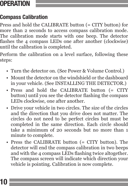 CONTENTS1011CONTENTSOPERATIONCompass CalibrationPress and hold the CALIBRATE button (= CITY button) for more  than  2 seconds  to  access  compass  calibration  mode. The  calibration  mode  starts  with  one  beep.  The  detector ashes  the  4  compass  LEDs one  after  another  (clockwise) until the calibration is completed. Perform  the  calibration  on  a  level  surface, following  these steps:&bull;  Turn the detector on. (See Power &amp; Volume Control.)&bull;  Mount the detector on the windshield or the dashboard  in your vehicle. (See INSTALLING THE DETECTOR.)&bull;  Press  and  hold  the  CALIBRATE  button  (=  CITY  button) until you see the detector ashing the compass  LEDs clockwise, one after another. &bull;  Drive your vehicle in two circles. The size of the circles  and the direction  that you drive does not  matter. The  circles  do  not  need  to  be  perfect  circles  but  must  be  completed  in  the  same  direction.  Each  circle  should  take  a  minimum  of  20  seconds  but  no  more  than  1  minute to complete.&bull;  Press  the  CALIBRATE  button  (=  CITY  button).  The  detector will end the compass calibration in two beeps  and with the 4 compass LEDs ashing twice altogether.  The compass screen will indicate which direction your  vehicle is pointing. Calibration is now complete.
