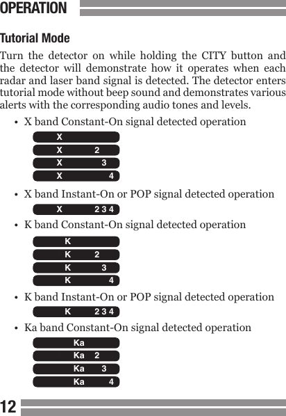 CONTENTS1213Tutorial ModeTurn  the  detector  on  while  holding  the  CITY  button  and the  detector  will  demonstrate  how  it  operates  when  each radar and laser band signal is detected. The detector enters tutorial mode without beep sound and demonstrates various alerts with the corresponding audio tones and levels.&bull;  X band Constant-On signal detected operation&bull;  X band Instant-On or POP signal detected operation&bull;  K band Constant-On signal detected operation&bull;  K band Instant-On or POP signal detected operation&bull;  Ka band Constant-On signal detected operationOPERATION  H C X K Ka L 2 3 4   H C X K Ka L 2 3 4   H C X K Ka L 2 3 4   H C X K Ka L 2 3 4   H C X K Ka L 2 3 4   H C X K Ka L 2 3 4   H C X K Ka L 2 3 4   H C X K Ka L 2 3 4   H C X K Ka L 2 3 4   H C X K Ka L 2 3 4   H C X K Ka L 2 3 4   H C X K Ka L 2 3 4   H C X K Ka L 2 3 4   H C X K Ka L 2 3 4 