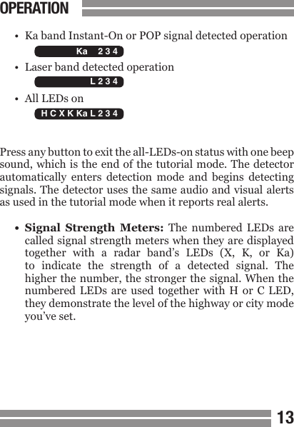 CONTENTS1213OPERATION&bull;  Ka band Instant-On or POP signal detected operation&bull;  Laser band detected operation&bull;  All LEDs onPress any button to exit the all-LEDs-on status with one beep sound, which is the end of the tutorial mode. The detector automatically  enters  detection  mode  and  begins  detecting signals. The detector uses the same audio and visual alerts as used in the tutorial mode when it reports real alerts.&bull;  Signal  Strength  Meters:  The  numbered  LEDs  are  called signal strength meters when they are displayed  together  with  a  radar  band&rsquo;s  LEDs  (X,  K,  or  Ka)  to  indicate  the  strength  of  a  detected  signal.  The  higher the number, the stronger the signal. When the  numbered  LEDs  are  used together  with  H  or  C LED,  they demonstrate the level of the highway or city mode  you&rsquo;ve set.  H C X K Ka L 2 3 4   H C X K Ka L 2 3 4   H C X K Ka L 2 3 4 