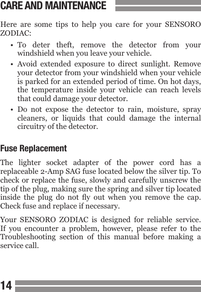 1415CARE AND MAINTENANCEHere  are  some  tips  to  help  you  care  for  your  SENSORO ZODIAC:&bull;  To  deter  theft,  remove  the  detector  from  your  windshield when you leave your vehicle.&bull;  Avoid  extended  exposure  to  direct  sunlight.  Remove  your detector from your windshield when your vehicle  is parked for an extended period of time. On hot days,  the  temperature  inside  your  vehicle  can  reach  levels  that could damage your detector.&bull;  Do  not  expose  the  detector  to  rain,  moisture,  spray  cleaners,  or  liquids  that  could  damage  the  internal  circuitry of the detector.Fuse ReplacementThe  lighter  socket  adapter  of  the  power  cord  has  a replaceable 2-Amp SAG fuse located below the silver tip. To check or replace the fuse, slowly and carefully unscrew the tip of the plug, making sure the spring and silver tip located inside  the  plug  do  not  y  out  when  you  remove  the  cap. Check fuse and replace if necessary.Your  SENSORO  ZODIAC  is  designed  for  reliable  service. If  you  encounter  a  problem,  however,  please  refer  to  the Troubleshooting  section  of  this  manual  before  making  a service call.