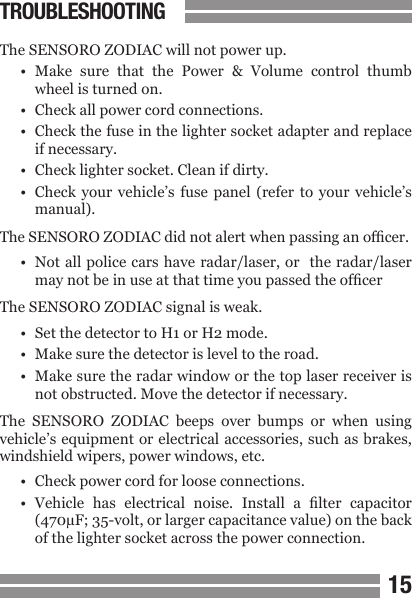 1415TROUBLESHOOTINGThe SENSORO ZODIAC will not power up.&bull;  Make  sure  that  the  Power  &amp;  Volume  control  thumb  wheel is turned on.&bull;  Check all power cord connections.&bull;  Check the fuse in the lighter socket adapter and replace  if necessary.&bull;  Check lighter socket. Clean if dirty.&bull;  Check  your  vehicle&rsquo;s  fuse panel  (refer  to  your  vehicle&rsquo;s  manual).The SENSORO ZODIAC did not alert when passing an ofcer.&bull;  Not all police cars have radar/laser, or  the radar/laser  may not be in use at that time you passed the ofcerThe SENSORO ZODIAC signal is weak.&bull;  Set the detector to H1 or H2 mode.&bull;  Make sure the detector is level to the road.&bull;  Make sure the radar window or the top laser receiver is  not obstructed. Move the detector if necessary.The  SENSORO  ZODIAC  beeps  over  bumps  or  when  using vehicle&rsquo;s equipment or electrical accessories, such as brakes, windshield wipers, power windows, etc.&bull;  Check power cord for loose connections.&bull;  Vehicle  has  electrical  noise.  Install  a  lter  capacitor  (470&micro;F; 35-volt, or larger capacitance value) on the back   of the lighter socket across the power connection.