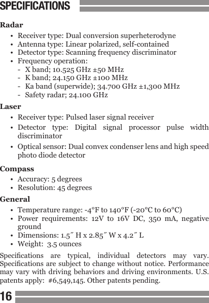 1617SPECIFICATIONSRadar&bull;  Receiver type: Dual conversion superheterodyne&bull;  Antenna type: Linear polarized, self-contained&bull;  Detector type: Scanning frequency discriminator&bull;  Frequency operation:-  X band; 10.525 GHz &plusmn;50 MHz-  K band; 24.150 GHz &plusmn;100 MHz-  Ka band (superwide); 34.700 GHz &plusmn;1,300 MHz-  Safety radar; 24.100 GHzLaser&bull;  Receiver type: Pulsed laser signal receiver&bull;  Detector  type:  Digital  signal  processor  pulse  width  discriminator&bull;  Optical sensor: Dual convex condenser lens and high speed  photo diode detectorCompass&bull;  Accuracy: 5 degrees&bull;  Resolution: 45 degreesGeneral&bull;  Temperature range: -4&deg;F to 140&deg;F (-20&deg;C to 60&deg;C)&bull;  Power  requirements:  12V  to  16V  DC,  350  mA,  negative  ground&bull;  Dimensions: 1.5˝ H x 2.85˝ W x 4.2˝ L&bull;  Weight:  3.5 ouncesSpecications  are  typical,  individual  detectors  may  vary. Specications are subject  to change without  notice. Performance may vary  with driving  behaviors  and driving  environments. U.S. patents apply:  #6,549,145. Other patents pending.