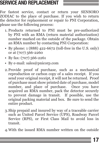 1617SERVICE AND REPLACEMENTFor  fastest  service,  contact  or  return  your  SENSORO ZODIAC  to  the  place  of  purchase.  If  you  wish  to  return the detector for  replacement or repair to PNI Corporation, please use the following process:1. Products  returned  to  PNI  must  be  pre-authorized  by  PNI  with  an  RMA  (return  material  authorization)  number marked on the outside of the package. Obtain  an RMA number by contacting PNI Corporation:&bull;  By phone: 1 (888) 422-6672 (toll-free in the U.S. only)  or at (707) 566-2260&bull;  By fax: (707) 566-2261&bull;  By e-mail: sales@pnicorp.com2. Provide  proof  of  purchase,  such  as  a  mechanical  reproduction or carbon copy of a sales receipt.  If you  send your original receipt, it will not be returned.  Proof  of purchase must show printed date of purchase, model  number,  and  place  of  purchase.    Once  you  have  acquired an  RMA number,  pack the  detector securely  to  prevent  damage  in  transit.    If  possible,  use  the  original packing material and box.  Be sure to send the  entire product.3. Ship prepaid and insured by way of a traceable carrier  such as  United  Parcel Service (UPS),  Roadway Parcel  Service  (RPS),  or  First  Class  Mail  to  avoid  loss  in  transit.4. With the  issued  RMA  number  written on  the  outside